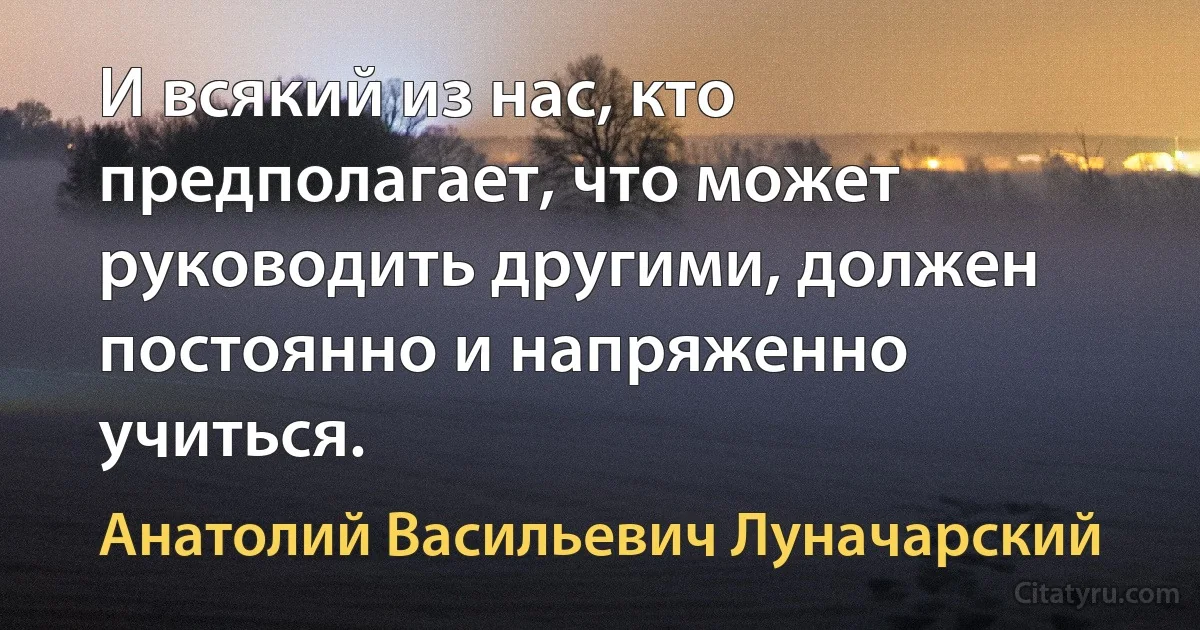 И всякий из нас, кто предполагает, что может руководить другими, должен постоянно и напряженно учиться. (Анатолий Васильевич Луначарский)