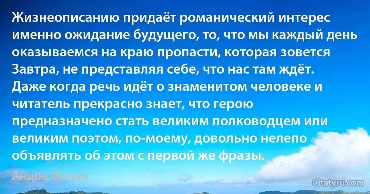 Жизнеописанию придаёт романический интерес именно ожидание будущего, то, что мы каждый день оказываемся на краю пропасти, которая зовется Завтра, не представляя себе, что нас там ждёт. Даже когда речь идёт о знаменитом человеке и читатель прекрасно знает, что герою предназначено стать великим полководцем или великим поэтом, по-моему, довольно нелепо объявлять об этом с первой же фразы. (Андре Моруа)