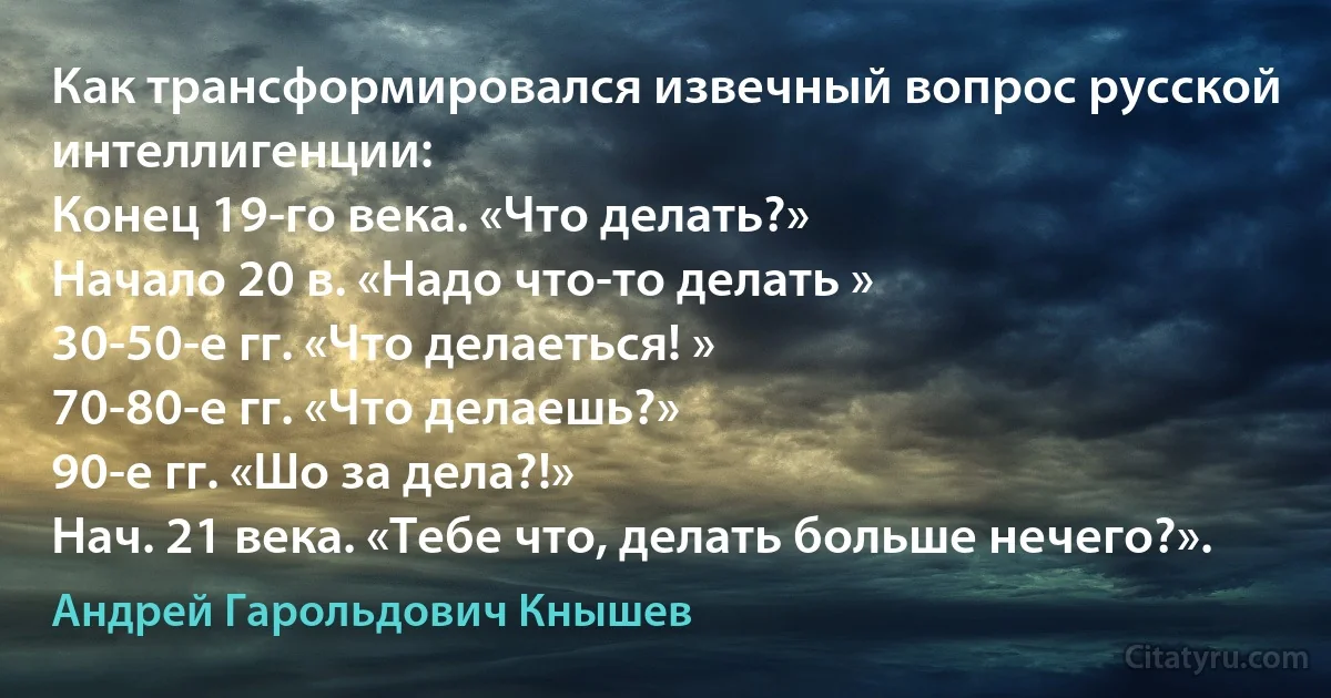 Как трансформировался извечный вопрос русской интеллигенции: 
Конец 19-го века. «Что делать?» 
Начало 20 в. «Надо что-то делать » 
30-50-е гг. «Что делаеться! » 
70-80-е гг. «Что делаешь?» 
90-е гг. «Шо за дела?!» 
Нач. 21 века. «Тебе что, делать больше нечего?». (Андрей Гарольдович Кнышев)