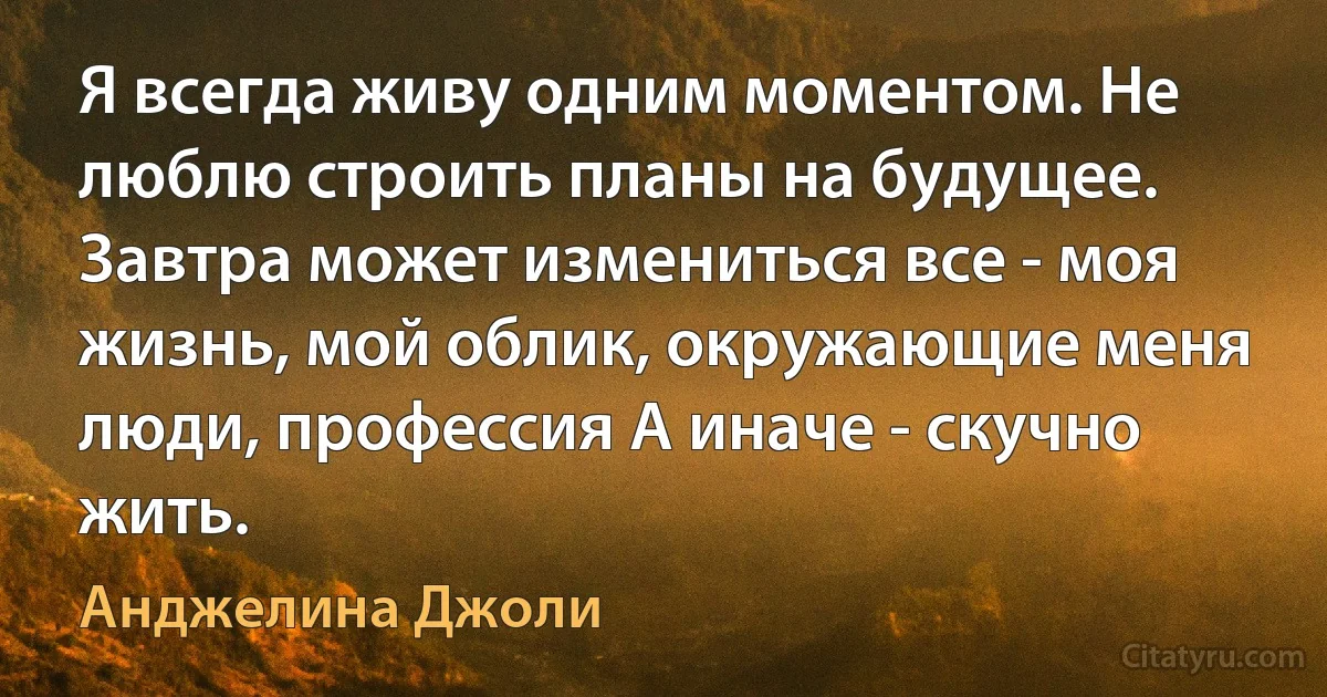 Я всегда живу одним моментом. Не люблю строить планы на будущее. Завтра может измениться все - моя жизнь, мой облик, окружающие меня люди, профессия А иначе - скучно жить. (Анджелина Джоли)