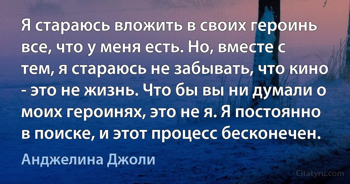 Я стараюсь вложить в своих героинь все, что у меня есть. Но, вместе с тем, я стараюсь не забывать, что кино - это не жизнь. Что бы вы ни думали о моих героинях, это не я. Я постоянно в поиске, и этот процесс бесконечен. (Анджелина Джоли)