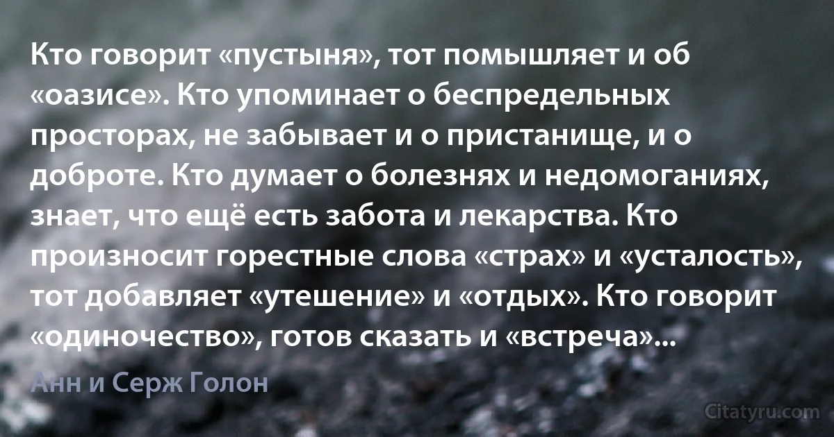 Кто говорит «пустыня», тот помышляет и об «оазисе». Кто упоминает о беспредельных просторах, не забывает и о пристанище, и о доброте. Кто думает о болезнях и недомоганиях, знает, что ещё есть забота и лекарства. Кто произносит горестные слова «страх» и «усталость», тот добавляет «утешение» и «отдых». Кто говорит «одиночество», готов сказать и «встреча»... (Анн и Серж Голон)