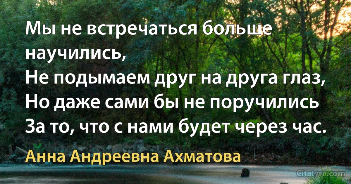 Мы не встречаться больше научились,
Не подымаем друг на друга глаз,
Но даже сами бы не поручились
За то, что с нами будет через час. (Анна Андреевна Ахматова)