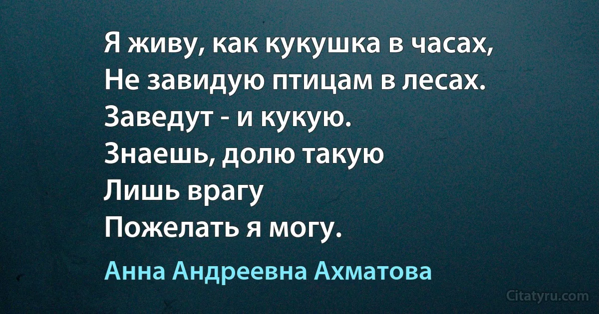 Я живу, как кукушка в часах,
Не завидую птицам в лесах.
Заведут - и кукую.
Знаешь, долю такую
Лишь врагу
Пожелать я могу. (Анна Андреевна Ахматова)