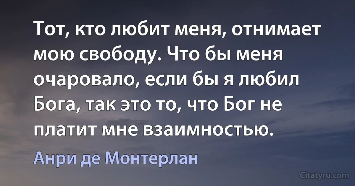 Тот, кто любит меня, отнимает мою свободу. Что бы меня очаровало, если бы я любил Бога, так это то, что Бог не платит мне взаимностью. (Анри де Монтерлан)