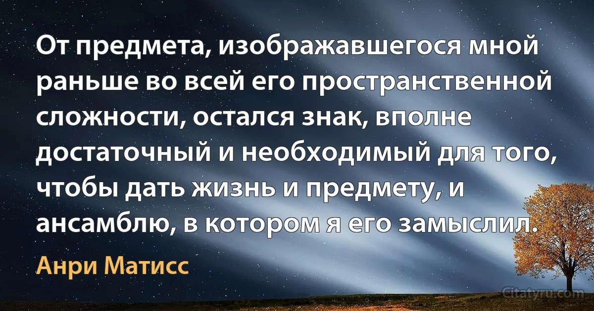 От предмета, изображавшегося мной раньше во всей его пространственной сложности, остался знак, вполне достаточный и необходимый для того, чтобы дать жизнь и предмету, и ансамблю, в котором я его замыслил. (Анри Матисс)