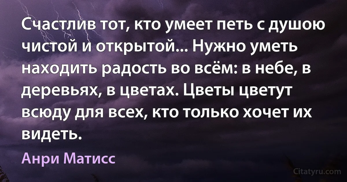 Счастлив тот, кто умеет петь с душою чистой и открытой... Нужно уметь находить радость во всём: в небе, в деревьях, в цветах. Цветы цветут всюду для всех, кто только хочет их видеть. (Анри Матисс)