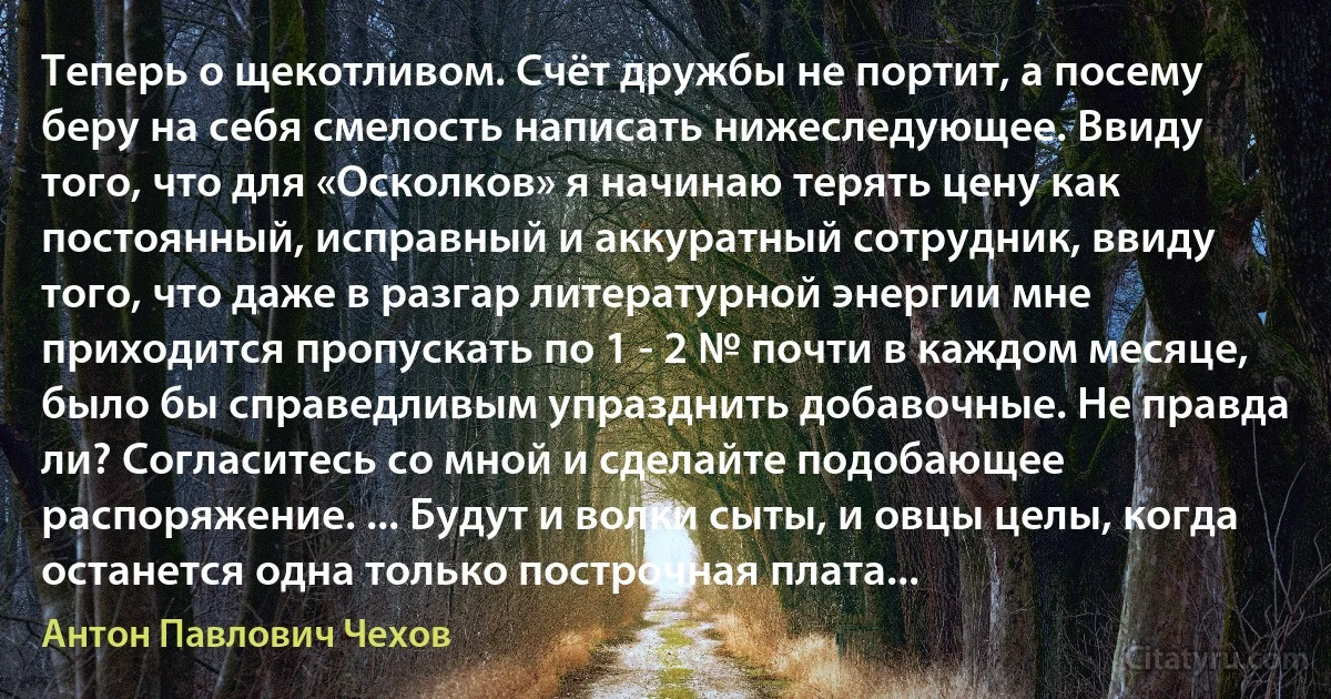 Теперь о щекотливом. Счёт дружбы не портит, а посему беру на себя смелость написать нижеследующее. Ввиду того, что для «Осколков» я начинаю терять цену как постоянный, исправный и аккуратный сотрудник, ввиду того, что даже в разгар литературной энергии мне приходится пропускать по 1 - 2 № почти в каждом месяце, было бы справедливым упразднить добавочные. Не правда ли? Согласитесь со мной и сделайте подобающее распоряжение. ... Будут и волки сыты, и овцы целы, когда останется одна только построчная плата... (Антон Павлович Чехов)