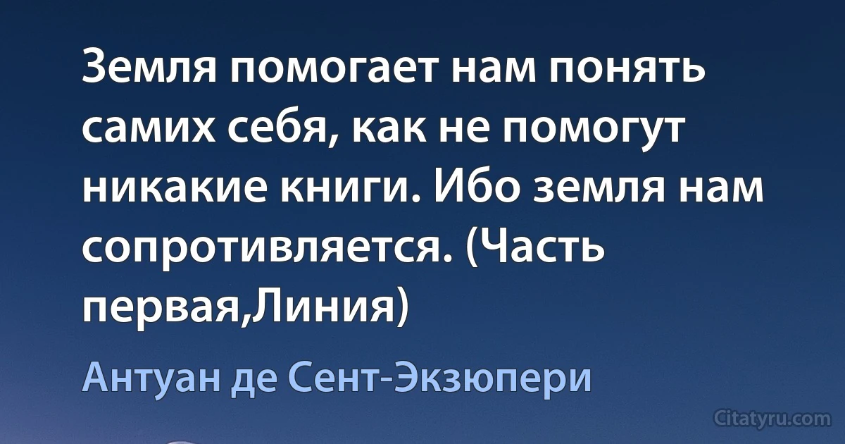 Земля помогает нам понять самих себя, как не помогут никакие книги. Ибо земля нам сопротивляется. (Часть первая,Линия) (Антуан де Сент-Экзюпери)