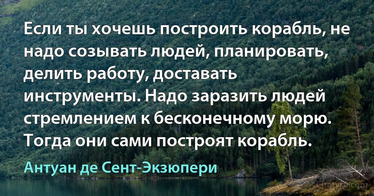 Если ты хочешь построить корабль, не надо созывать людей, планировать, делить работу, доставать инструменты. Надо заразить людей стремлением к бесконечному морю. Тогда они сами построят корабль. (Антуан де Сент-Экзюпери)