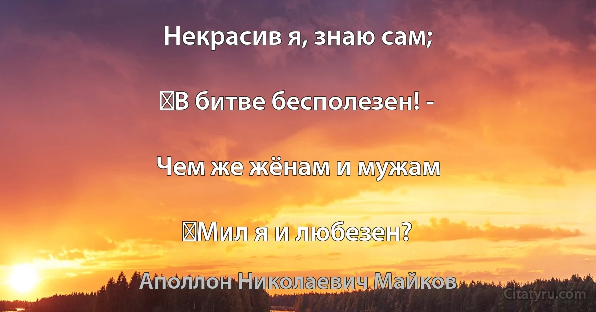 Некрасив я, знаю сам;

‎В битве бесполезен! -

Чем же жёнам и мужам

‎Мил я и любезен? (Аполлон Николаевич Майков)