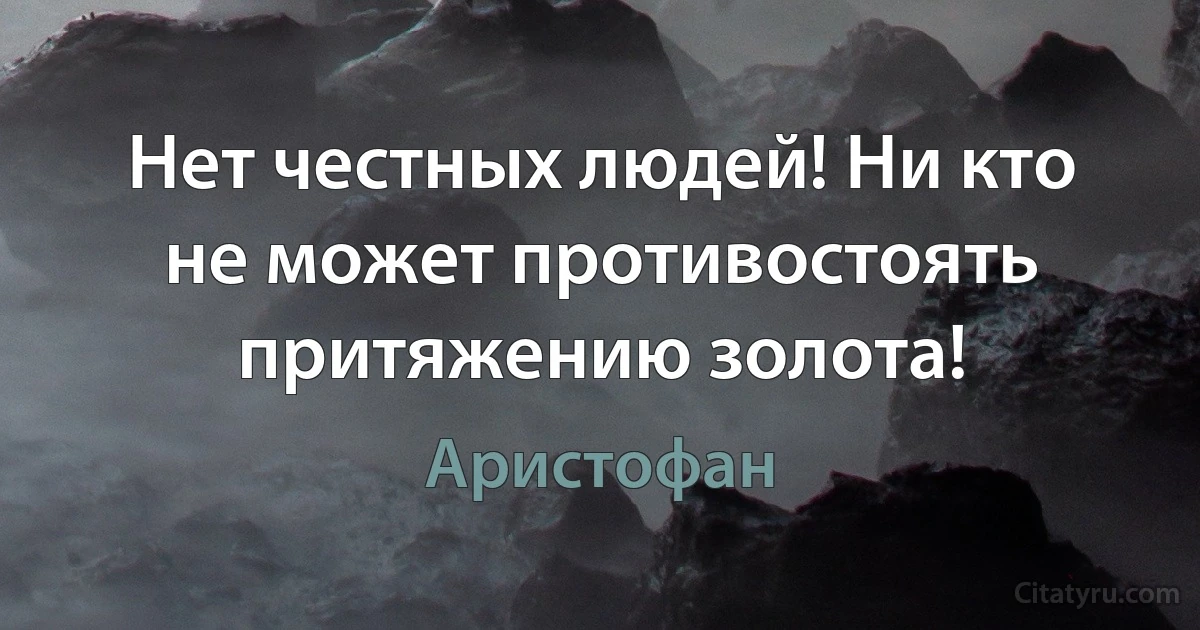 Нет честных людей! Ни кто не может противостоять притяжению золота! (Аристофан)