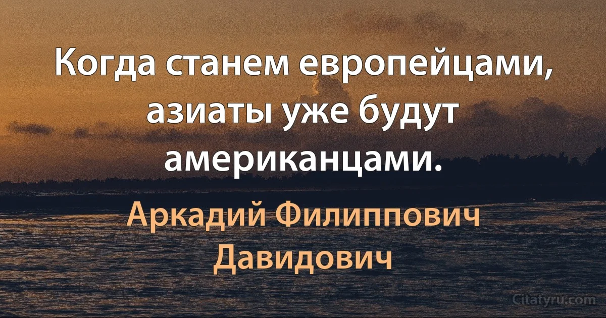 Когда станем европейцами, азиаты уже будут американцами. (Аркадий Филиппович Давидович)