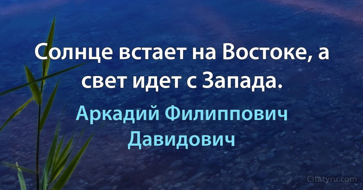 Солнце встает на Востоке, а свет идет с Запада. (Аркадий Филиппович Давидович)