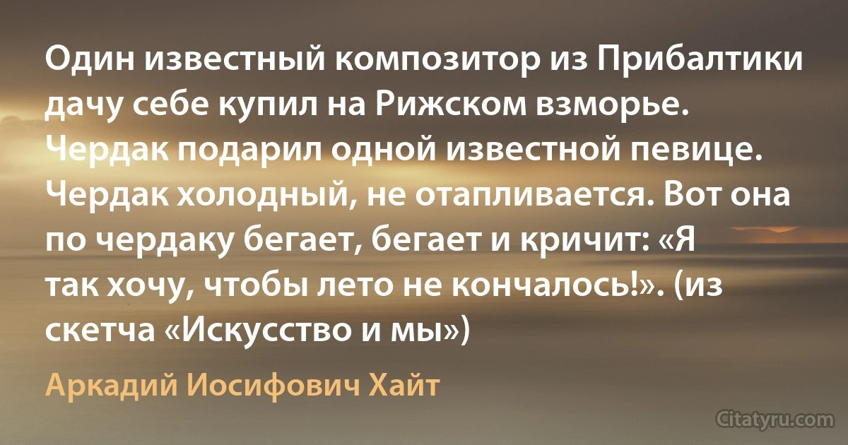 Один известный композитор из Прибалтики дачу себе купил на Рижском взморье. Чердак подарил одной известной певице. Чердак холодный, не отапливается. Вот она по чердаку бегает, бегает и кричит: «Я так хочу, чтобы лето не кончалось!». (из скетча «Искусство и мы») (Аркадий Иосифович Хайт)