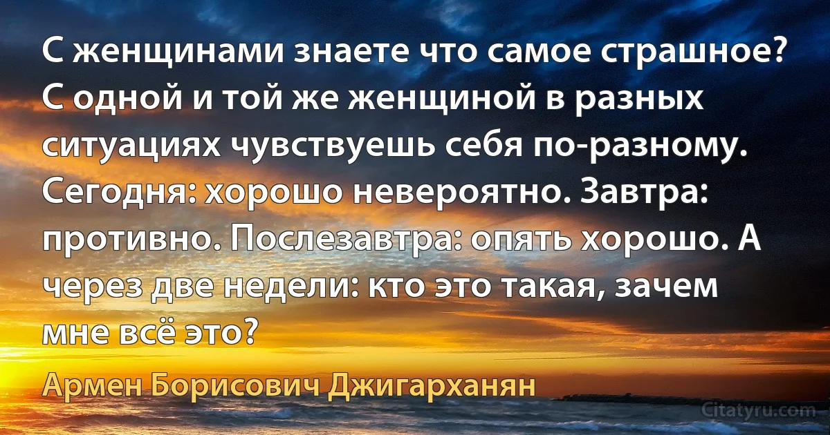 С женщинами знаете что самое страшное? С одной и той же женщиной в разных ситуациях чувствуешь себя по-разному. Сегодня: хорошо невероятно. Завтра: противно. Послезавтра: опять хорошо. А через две недели: кто это такая, зачем мне всё это? (Армен Борисович Джигарханян)