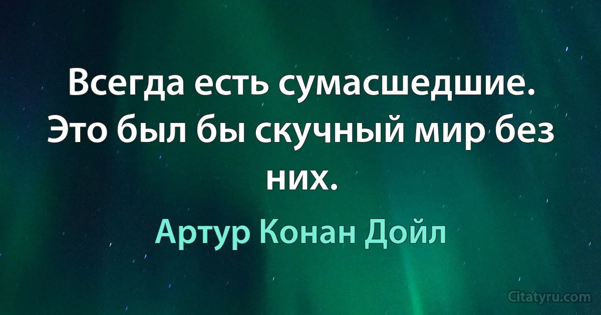 Всегда есть сумасшедшие. Это был бы скучный мир без них. (Артур Конан Дойл)