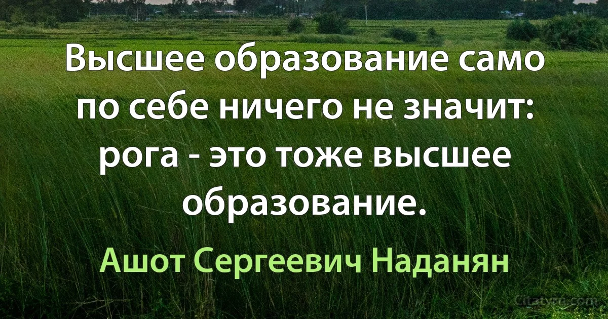 Высшее образование само по себе ничего не значит: рога - это тоже высшее образование. (Ашот Сергеевич Наданян)