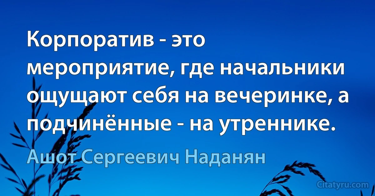 Корпоратив - это мероприятие, где начальники ощущают себя на вечеринке, а подчинённые - на утреннике. (Ашот Сергеевич Наданян)