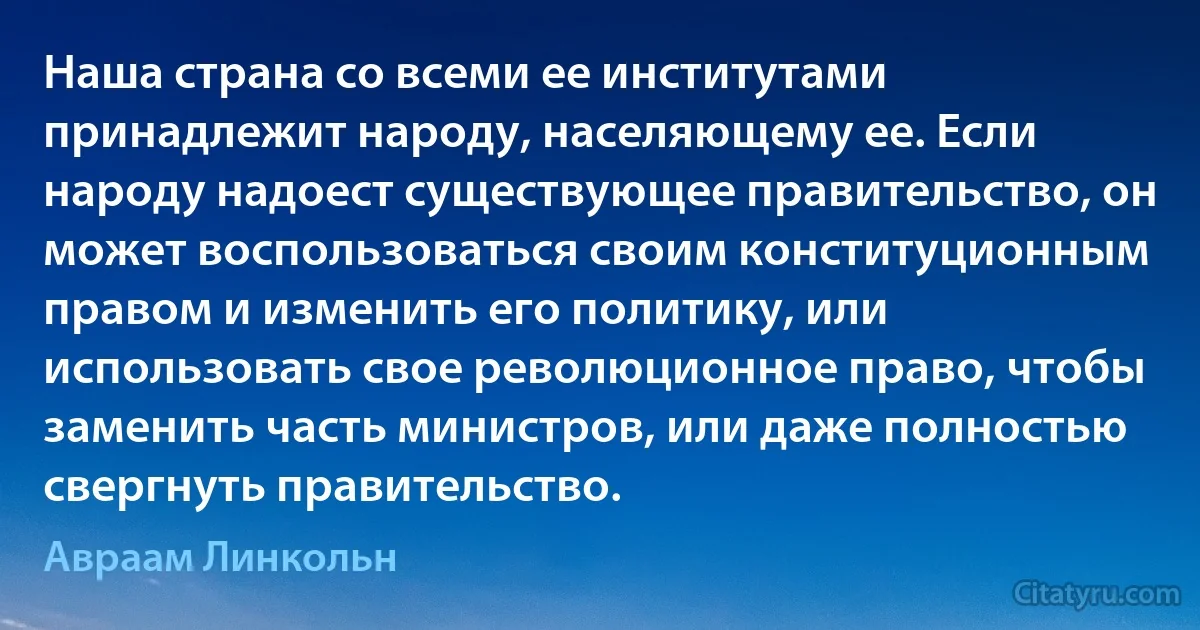 Наша страна со всеми ее институтами принадлежит народу, населяющему ее. Если народу надоест существующее правительство, он может воспользоваться своим конституционным правом и изменить его политику, или использовать свое революционное право, чтобы заменить часть министров, или даже полностью свергнуть правительство. (Авраам Линкольн)