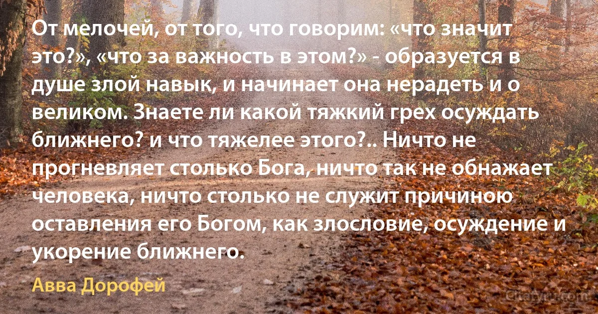 От мелочей, от того, что говорим: «что значит это?», «что за важность в этом?» - образуется в душе злой навык, и начинает она нерадеть и о великом. Знаете ли какой тяжкий грех осуждать ближнего? и что тяжелее этого?.. Ничто не прогневляет столько Бога, ничто так не обнажает человека, ничто столько не служит причиною оставления его Богом, как злословие, осуждение и укорение ближнего. (Авва Дорофей)