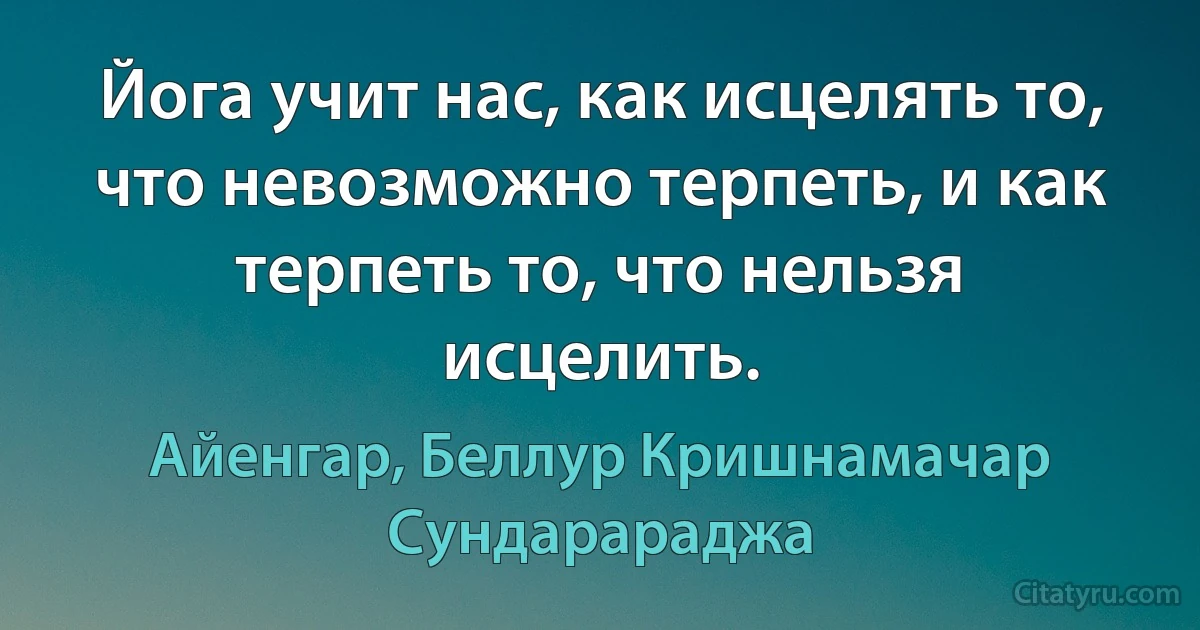 Йога учит нас, как исцелять то, что невозможно терпеть, и как терпеть то, что нельзя исцелить. (Айенгар, Беллур Кришнамачар Сундарараджа)