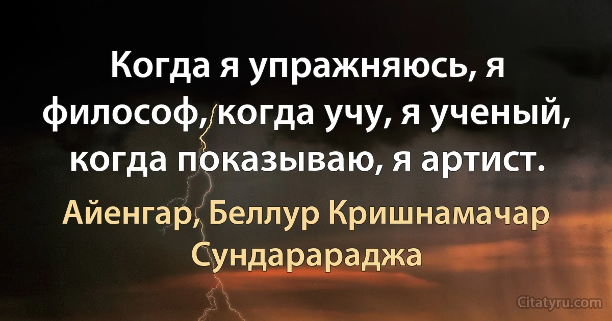 Когда я упражняюсь, я философ, когда учу, я ученый, когда показываю, я артист. (Айенгар, Беллур Кришнамачар Сундарараджа)