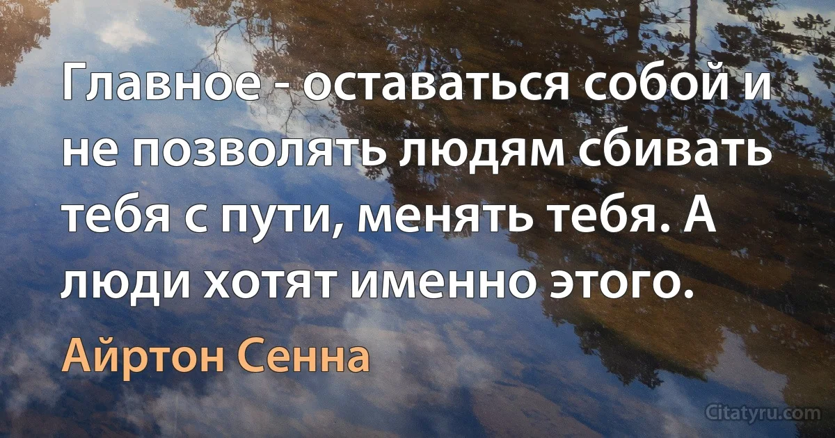 Главное - оставаться собой и не позволять людям сбивать тебя с пути, менять тебя. А люди хотят именно этого. (Айртон Сенна)