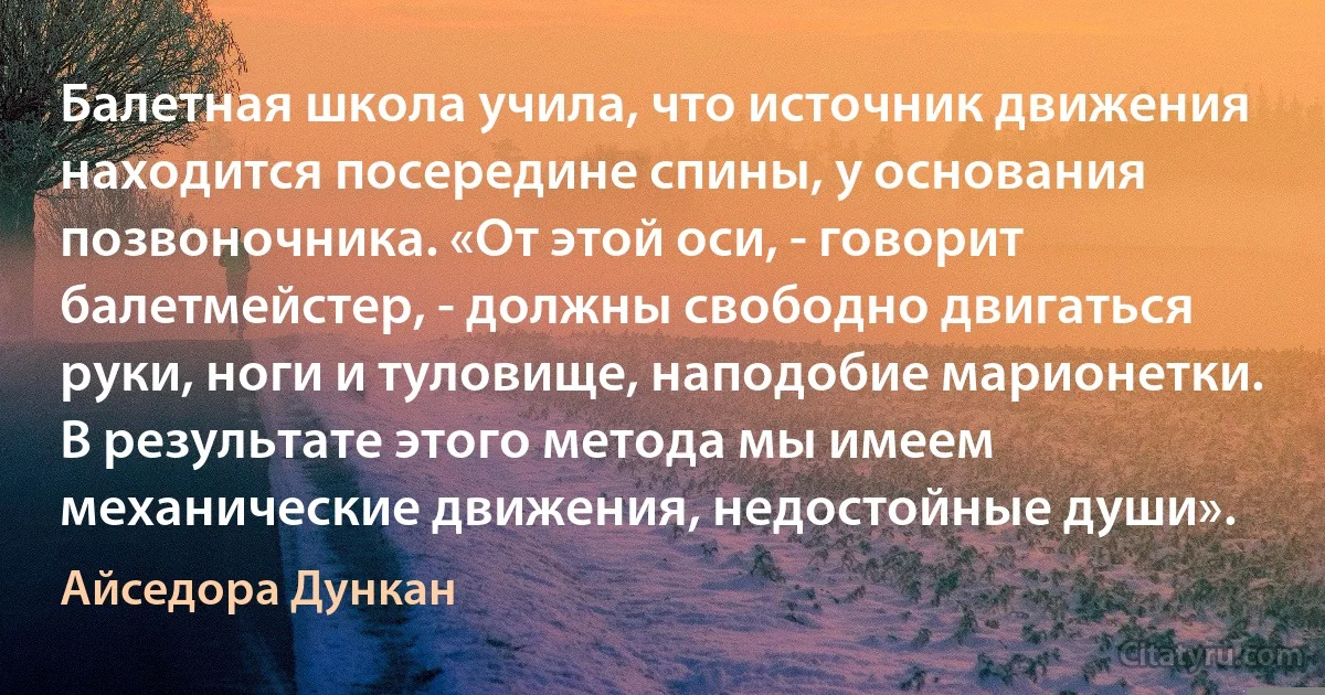 Балетная школа учила, что источник движения находится посередине спины, у основания позвоночника. «От этой оси, - говорит балетмейстер, - должны свободно двигаться руки, ноги и туловище, наподобие марионетки. В результате этого метода мы имеем механические движения, недостойные души». (Айседора Дункан)