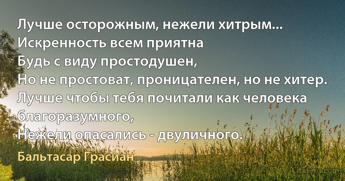 Лучше осторожным, нежели хитрым...
Искренность всем приятна
Будь с виду простодушен,
Но не простоват, проницателен, но не хитер.
Лучше чтобы тебя почитали как человека благоразумного, 
Нежели опасались - двуличного. (Бальтасар Грасиан)