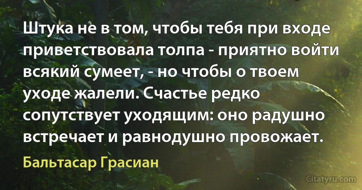 Штука не в том, чтобы тебя при входе приветствовала толпа - приятно войти всякий сумеет, - но чтобы о твоем уходе жалели. Счастье редко сопутствует уходящим: оно радушно встречает и равнодушно провожает. (Бальтасар Грасиан)