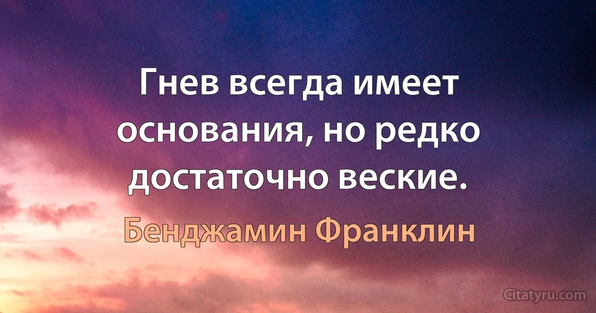 Гнев всегда имеет основания, но редко достаточно веские. (Бенджамин Франклин)