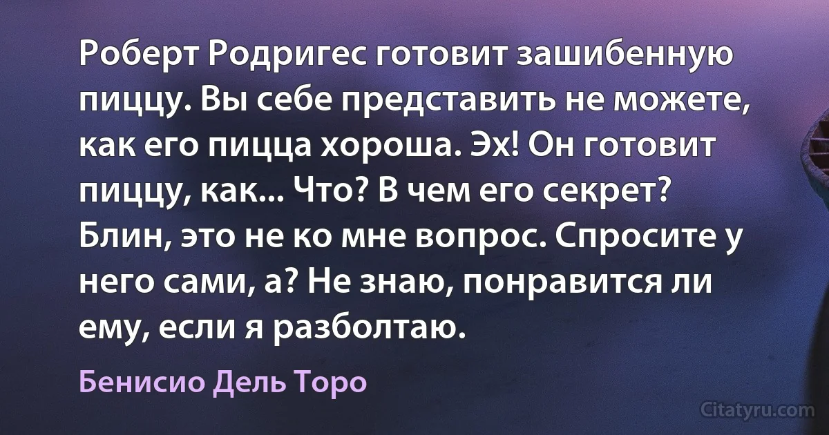 Роберт Родригес готовит зашибенную пиццу. Вы себе представить не можете, как его пицца хороша. Эх! Он готовит пиццу, как... Что? В чем его секрет? Блин, это не ко мне вопрос. Спросите у него сами, а? Не знаю, понравится ли ему, если я разболтаю. (Бенисио Дель Торо)