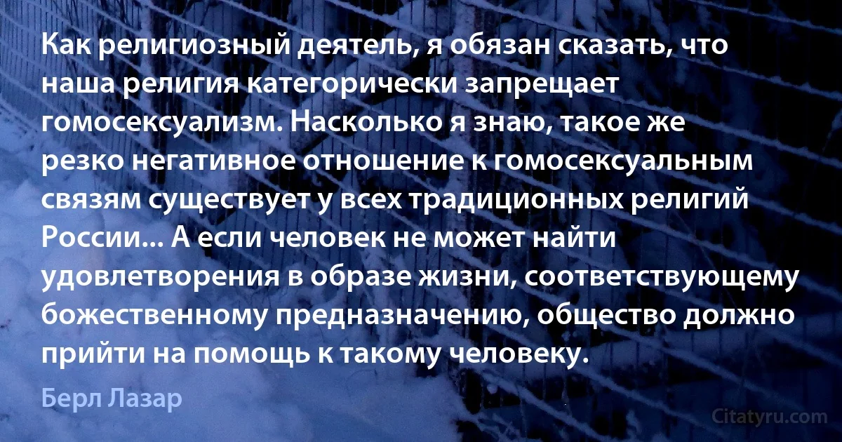 Как религиозный деятель, я обязан сказать, что наша религия категорически запрещает гомосексуализм. Насколько я знаю, такое же резко негативное отношение к гомосексуальным связям существует у всех традиционных религий России... А если человек не может найти удовлетворения в образе жизни, соответствующему божественному предназначению, общество должно прийти на помощь к такому человеку. (Берл Лазар)