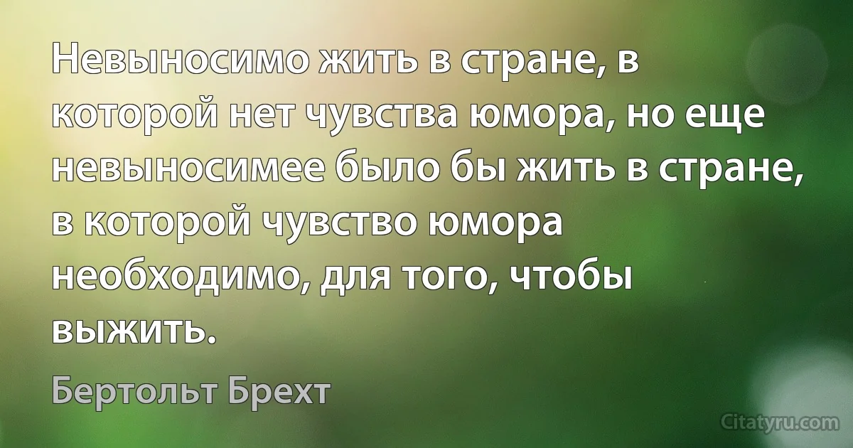 Невыносимо жить в стране, в которой нет чувства юмора, но еще невыносимее было бы жить в стране, в которой чувство юмора необходимо, для того, чтобы выжить. (Бертольт Брехт)