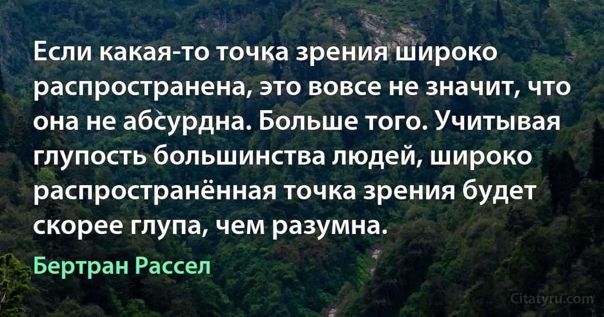 Если какая-то точка зрения широко распространена, это вовсе не значит, что она не абсурдна. Больше того. Учитывая глупость большинства людей, широко распространённая точка зрения будет скорее глупа, чем разумна. (Бертран Рассел)