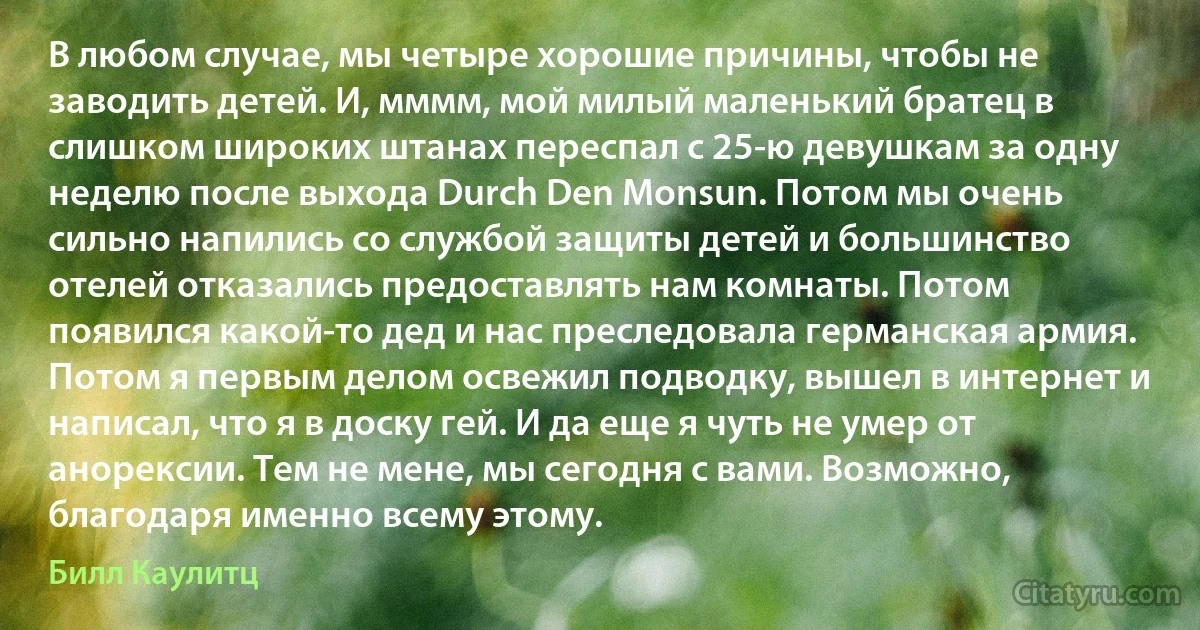 В любом случае, мы четыре хорошие причины, чтобы не заводить детей. И, мммм, мой милый маленький братец в слишком широких штанах переспал с 25-ю девушкам за одну неделю после выхода Durch Den Monsun. Потом мы очень сильно напились со службой защиты детей и большинство отелей отказались предоставлять нам комнаты. Потом появился какой-то дед и нас преследовала германская армия. Потом я первым делом освежил подводку, вышел в интернет и написал, что я в доску гей. И да еще я чуть не умер от анорексии. Тем не мене, мы сегодня с вами. Возможно, благодаря именно всему этому. (Билл Каулитц)