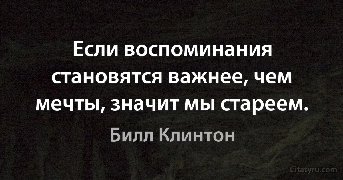 Если воспоминания становятся важнее, чем мечты, значит мы стареем. (Билл Клинтон)