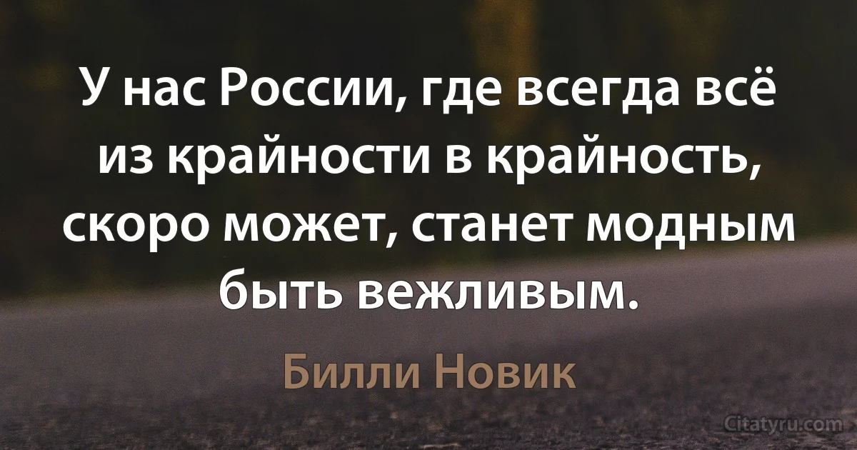 У нас России, где всегда всё из крайности в крайность, скоро может, станет модным быть вежливым. (Билли Новик)