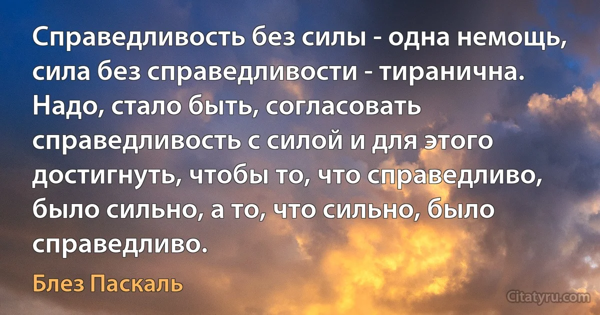 Справедливость без силы - одна немощь, сила без справедливости - тиранична. Надо, стало быть, согласовать справедливость с силой и для этого достигнуть, чтобы то, что справедливо, было сильно, а то, что сильно, было справедливо. (Блез Паскаль)