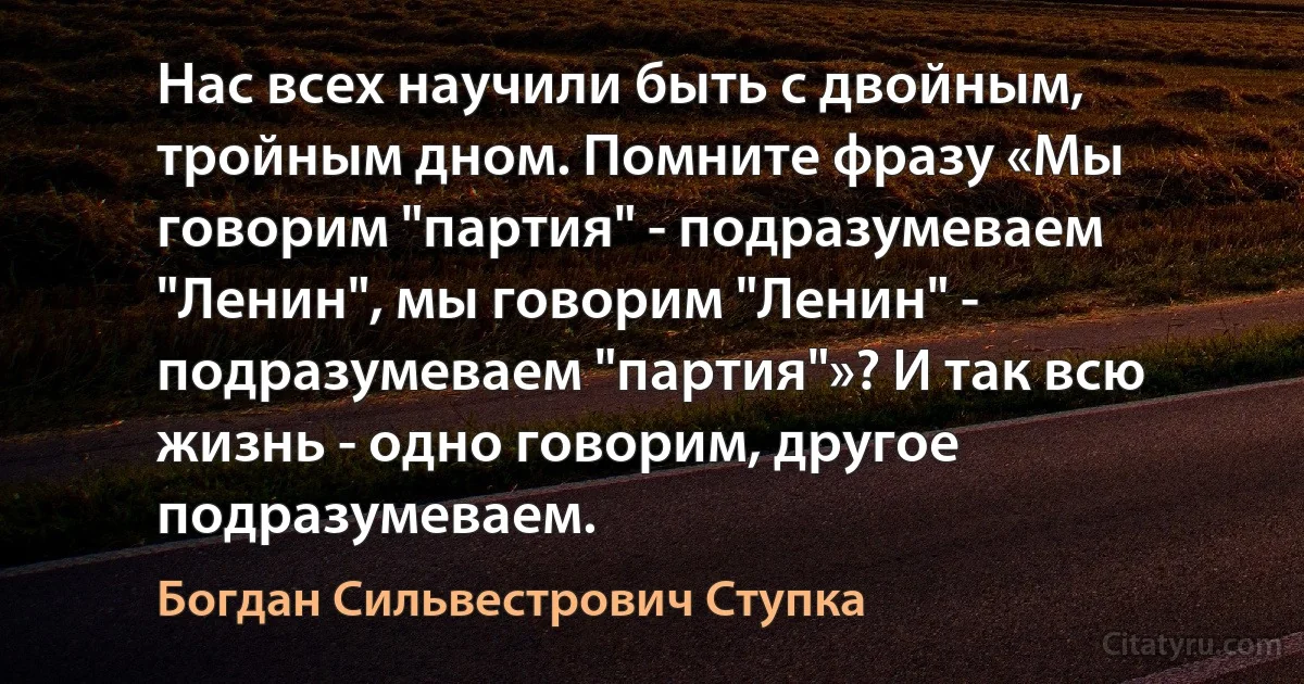 Нас всех научили быть с двойным, тройным дном. Помните фразу «Мы говорим "партия" - подразумеваем "Ленин", мы говорим "Ленин" - подразумеваем "партия"»? И так всю жизнь - одно говорим, другое подразумеваем. (Богдан Сильвестрович Ступка)