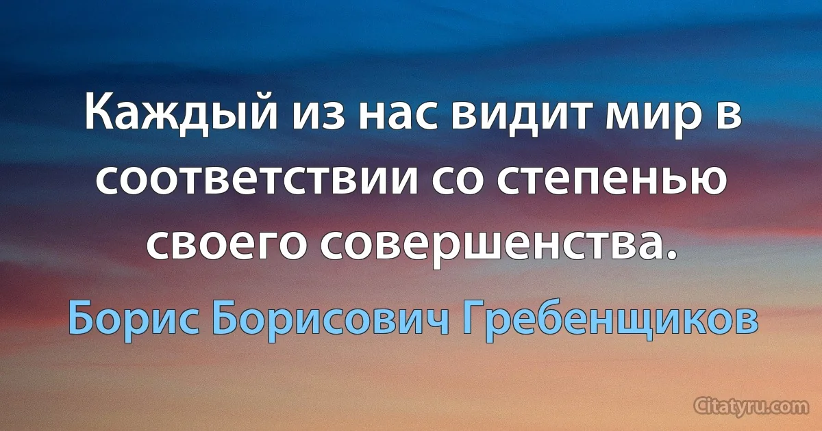 Каждый из нас видит мир в соответствии со степенью своего совершенства. (Борис Борисович Гребенщиков)