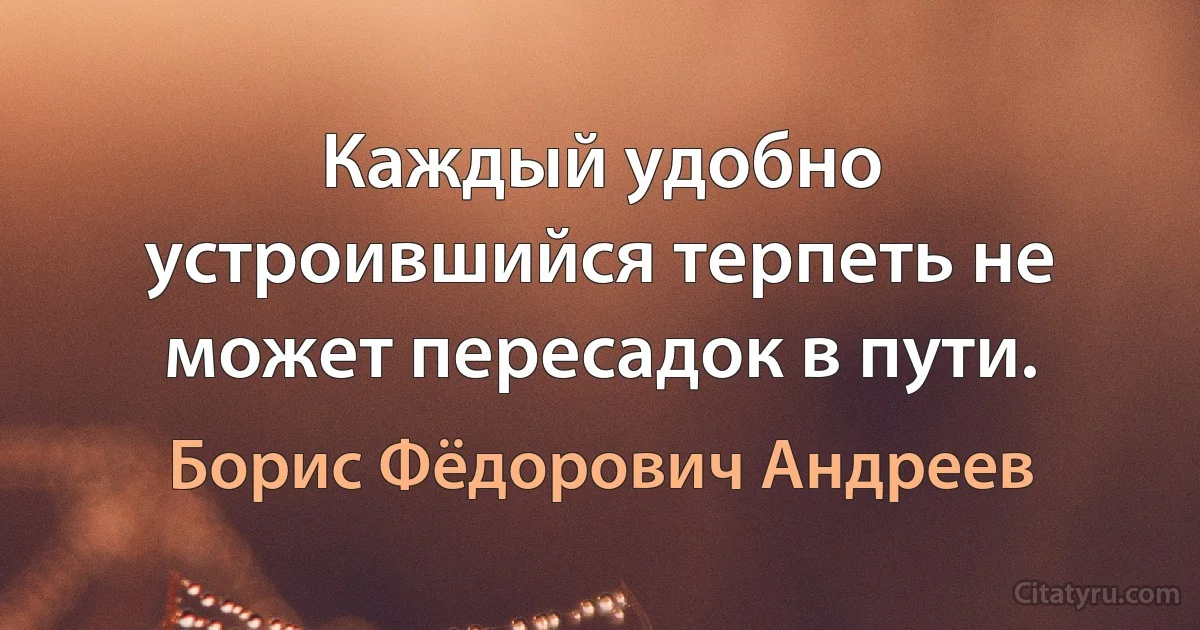 Каждый удобно устроившийся терпеть не может пересадок в пути. (Борис Фёдорович Андреев)