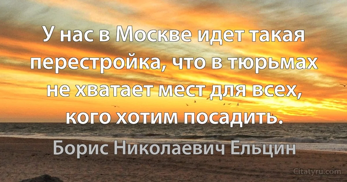 У нас в Москве идет такая перестройка, что в тюрьмах не хватает мест для всех, кого хотим посадить. (Борис Николаевич Ельцин)