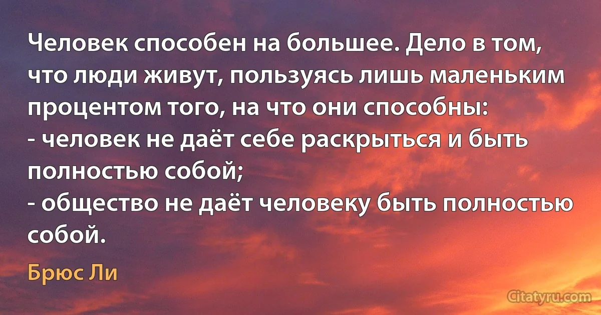 Человек способен на большее. Дело в том, что люди живут, пользуясь лишь маленьким процентом того, на что они способны:
- человек не даёт себе раскрыться и быть полностью собой;
- общество не даёт человеку быть полностью собой. (Брюс Ли)