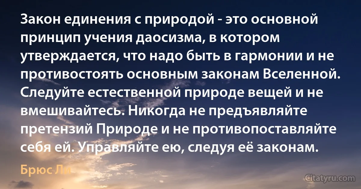 Закон единения с природой - это основной принцип учения даосизма, в котором утверждается, что надо быть в гармонии и не противостоять основным законам Вселенной. Следуйте естественной природе вещей и не вмешивайтесь. Никогда не предъявляйте претензий Природе и не противопоставляйте себя ей. Управляйте ею, следуя её законам. (Брюс Ли)