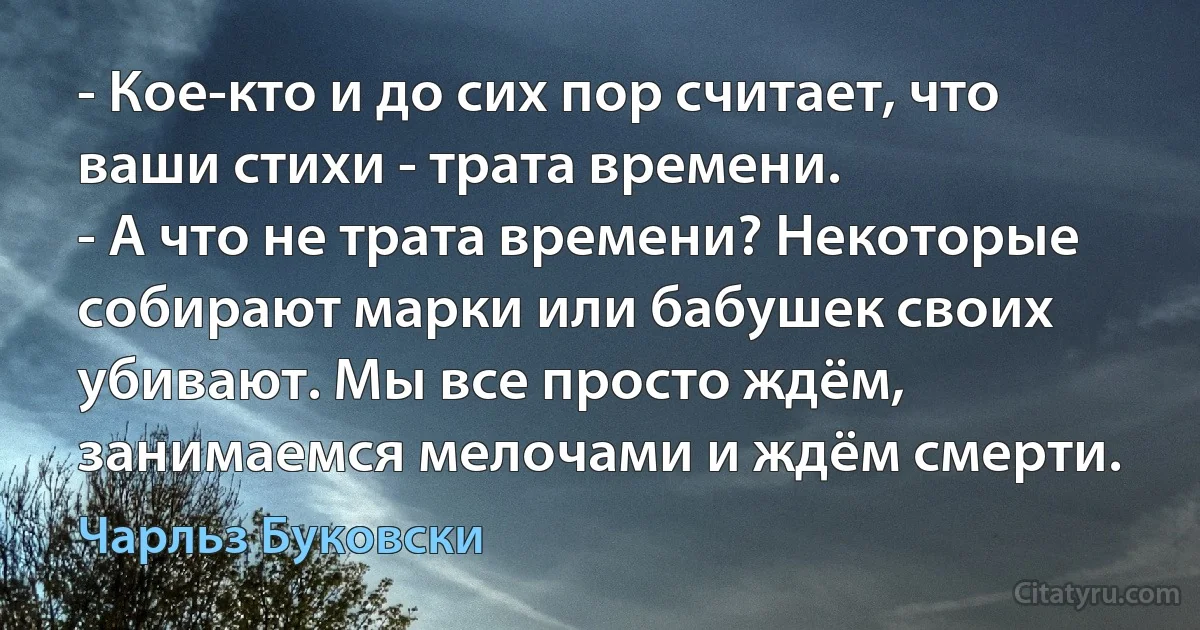 - Кое-кто и до сих пор считает, что ваши стихи - трата времени.
- А что не трата времени? Некоторые собирают марки или бабушек своих убивают. Мы все просто ждём, занимаемся мелочами и ждём смерти. (Чарльз Буковски)