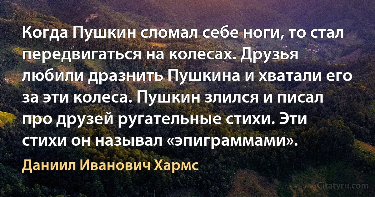 Когда Пушкин сломал себе ноги, то стал передвигаться на колесах. Друзья любили дразнить Пушкина и хватали его за эти колеса. Пушкин злился и писал про друзей ругательные стихи. Эти стихи он называл «эпиграммами». (Даниил Иванович Хармс)