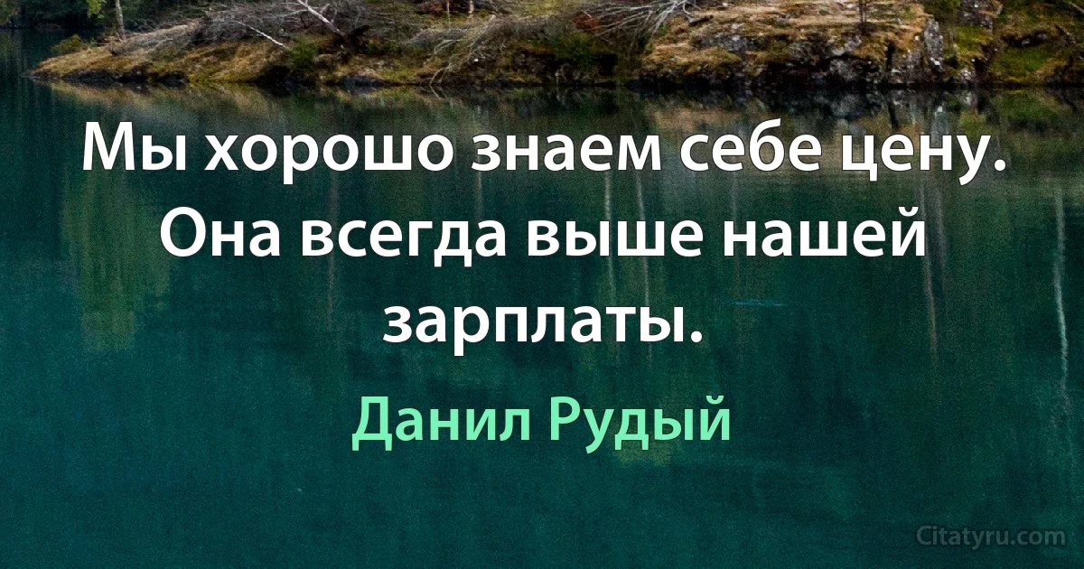 Мы хорошо знаем себе цену. Она всегда выше нашей зарплаты. (Данил Рудый)