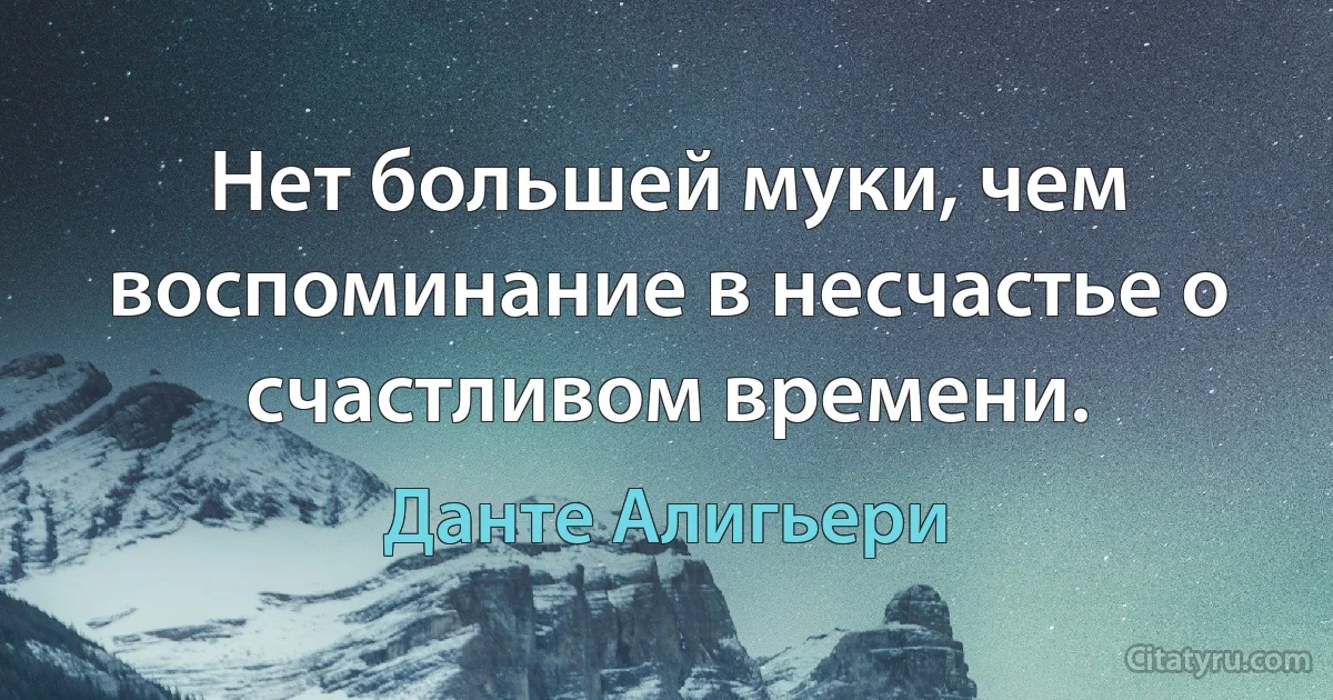 Нет большей муки, чем воспоминание в несчастье о счастливом времени. (Данте Алигьери)